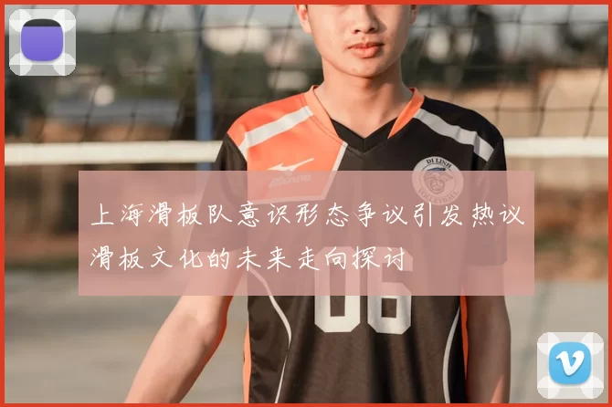 上海滑板队意识形态争议引发热议滑板文化的未来走向探讨