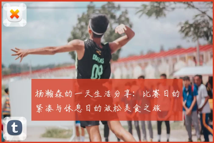 杨瀚森的一天生活分享:比赛日的紧凑与休息日的放松美食之旅