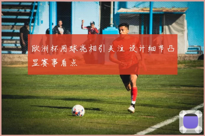 欧洲杯用球亮相引关注 设计细节凸显赛事看点