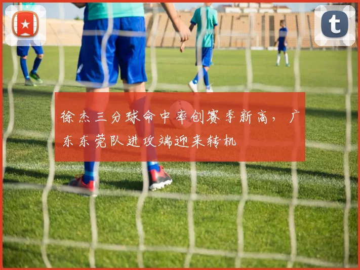 徐杰三分球命中率创赛季新高，广东东莞队进攻端迎来转机