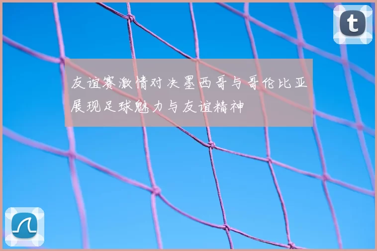 友谊赛激情对决墨西哥与哥伦比亚展现足球魅力与友谊精神