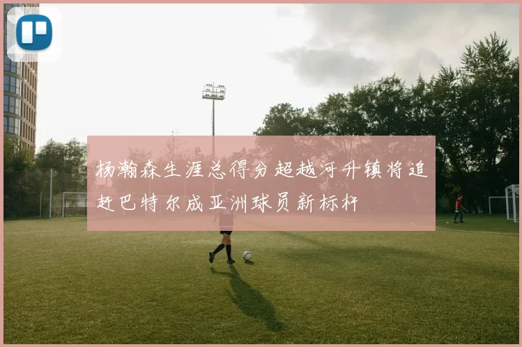 杨瀚森生涯总得分超越河升镇将追赶巴特尔成亚洲球员新标杆