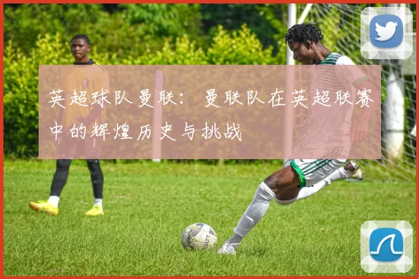 英超球队曼联:曼联队在英超联赛中的辉煌历史与挑战