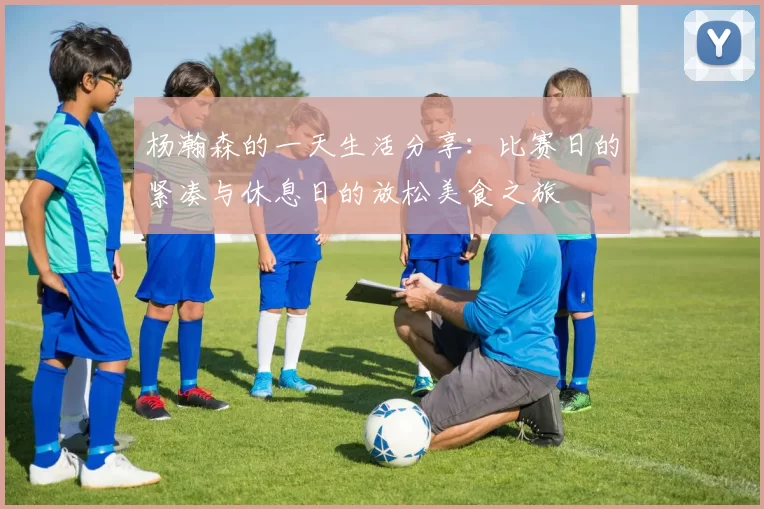 杨瀚森的一天生活分享：比赛日的紧凑与休息日的放松美食之旅