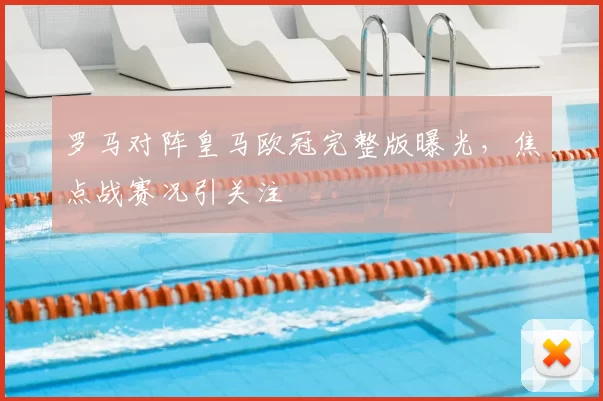 罗马对阵皇马欧冠完整版曝光,焦点战赛况引关注