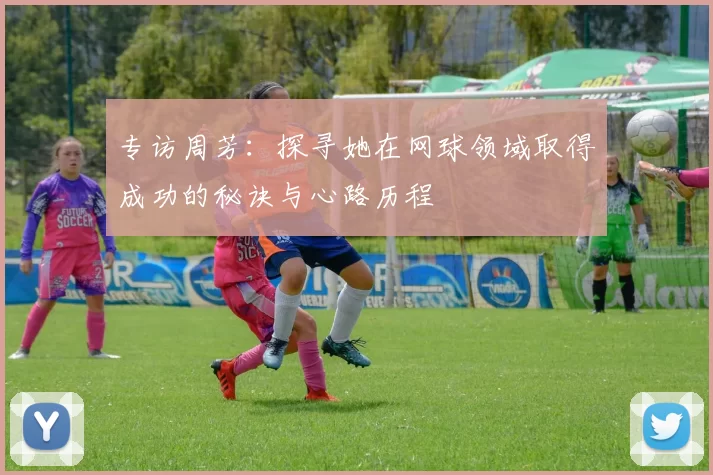 专访周芳:探寻她在网球领域取得成功的秘诀与心路历程