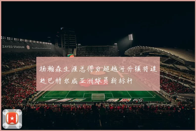 杨瀚森生涯总得分超越河升镇将追赶巴特尔成亚洲球员新标杆