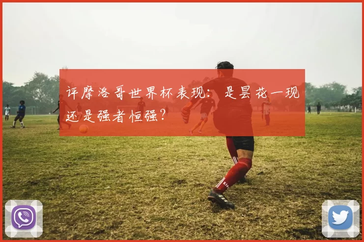 评摩洛哥世界杯表现:是昙花一现还是强者恒强?