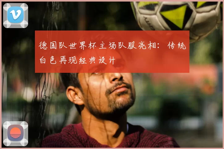 德国队世界杯主场队服亮相：传统白色再现经典设计