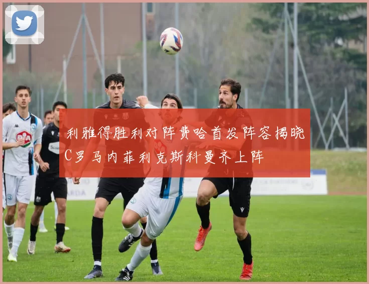 利雅得胜利对阵费哈首发阵容揭晓C罗马内菲利克斯科曼齐上阵