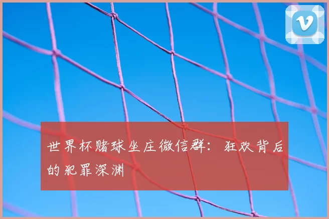 世界杯赌球坐庄微信群:狂欢背后的犯罪深渊
