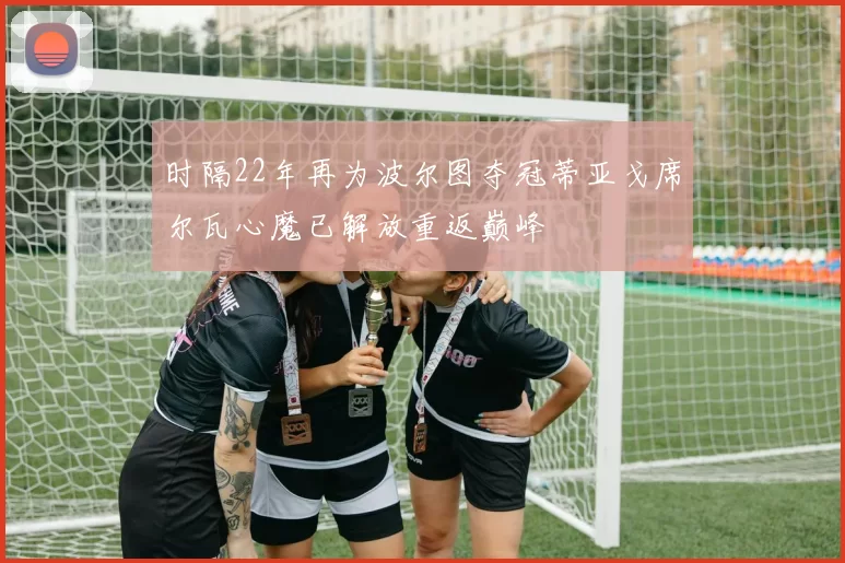 时隔22年再为波尔图夺冠蒂亚戈席尔瓦心魔已解放重返巅峰