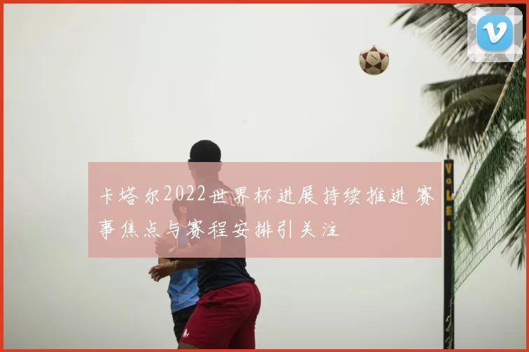 卡塔尔2022世界杯进展持续推进 赛事焦点与赛程安排引关注