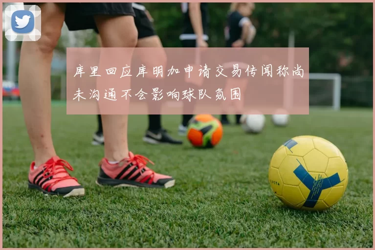 库里回应库明加申请交易传闻称尚未沟通不会影响球队氛围