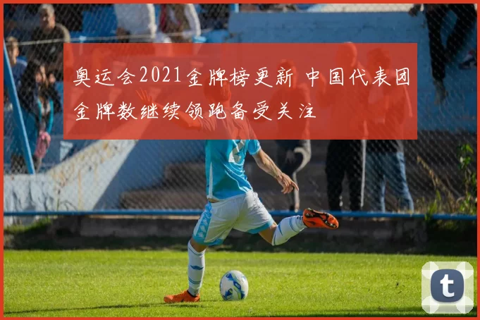 奥运会2021金牌榜更新 中国代表团金牌数继续领跑备受关注