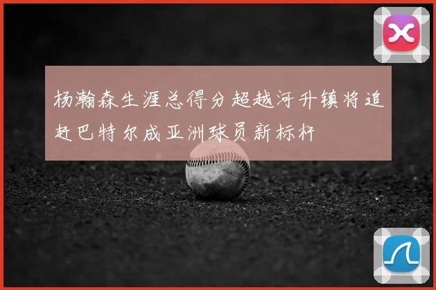 杨瀚森生涯总得分超越河升镇将追赶巴特尔成亚洲球员新标杆