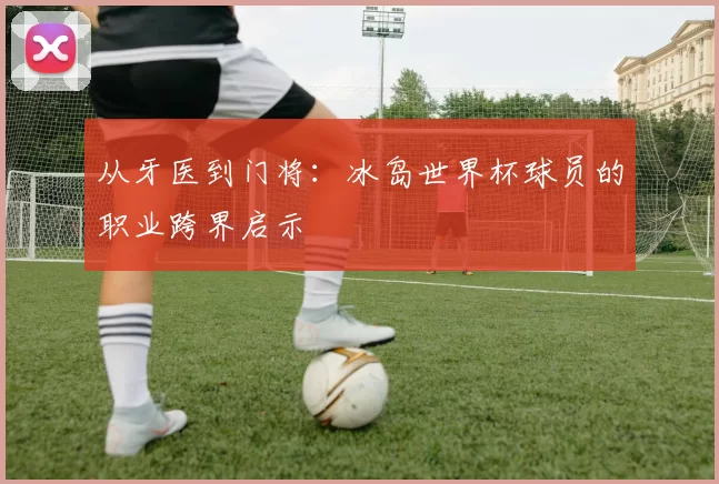 从牙医到门将:冰岛世界杯球员的职业跨界启示