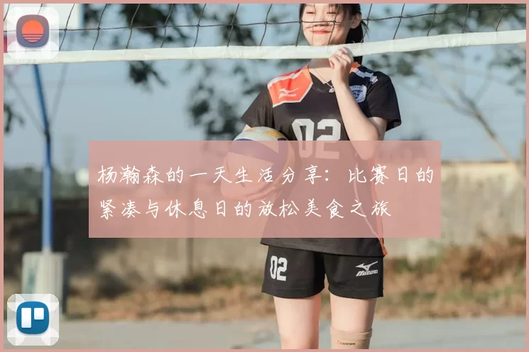 杨瀚森的一天生活分享:比赛日的紧凑与休息日的放松美食之旅
