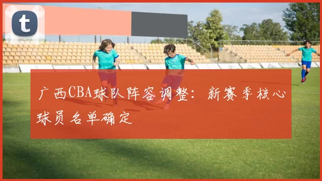广西CBA球队阵容调整：新赛季核心球员名单确定