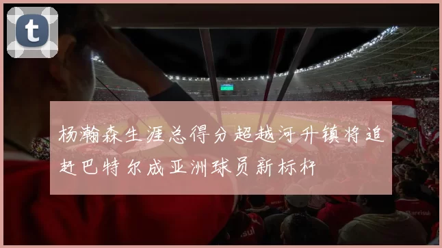 杨瀚森生涯总得分超越河升镇将追赶巴特尔成亚洲球员新标杆