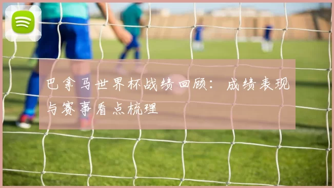 巴拿马世界杯战绩回顾：成绩表现与赛事看点梳理