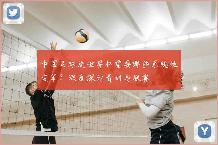 中国足球进世界杯需要哪些系统性变革？深度探讨青训与联赛