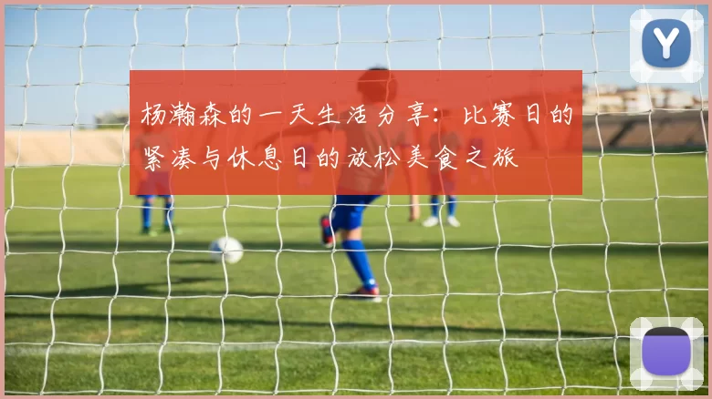杨瀚森的一天生活分享：比赛日的紧凑与休息日的放松美食之旅