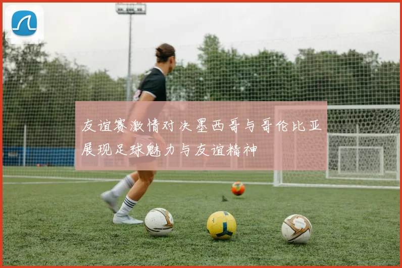 友谊赛激情对决墨西哥与哥伦比亚展现足球魅力与友谊精神