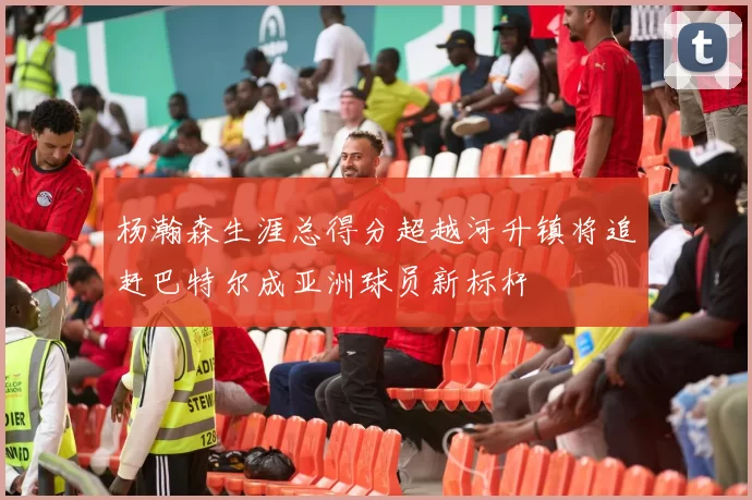 杨瀚森生涯总得分超越河升镇将追赶巴特尔成亚洲球员新标杆