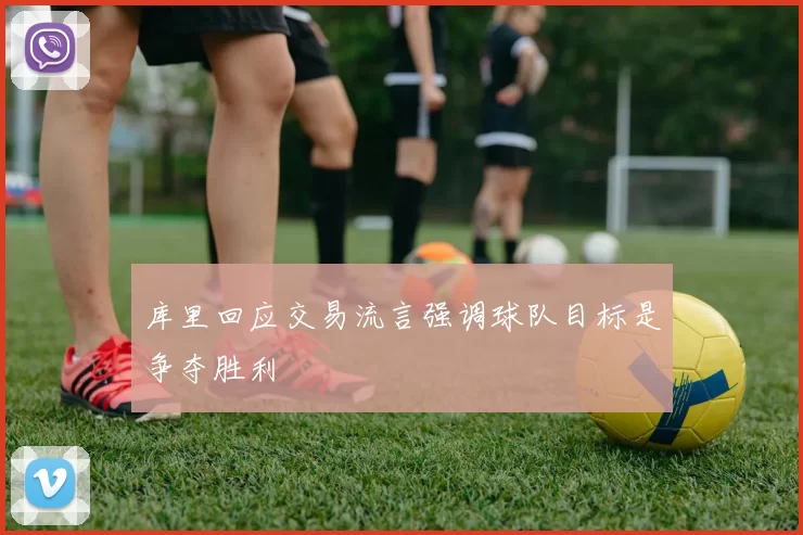 库里回应交易流言强调球队目标是争夺胜利