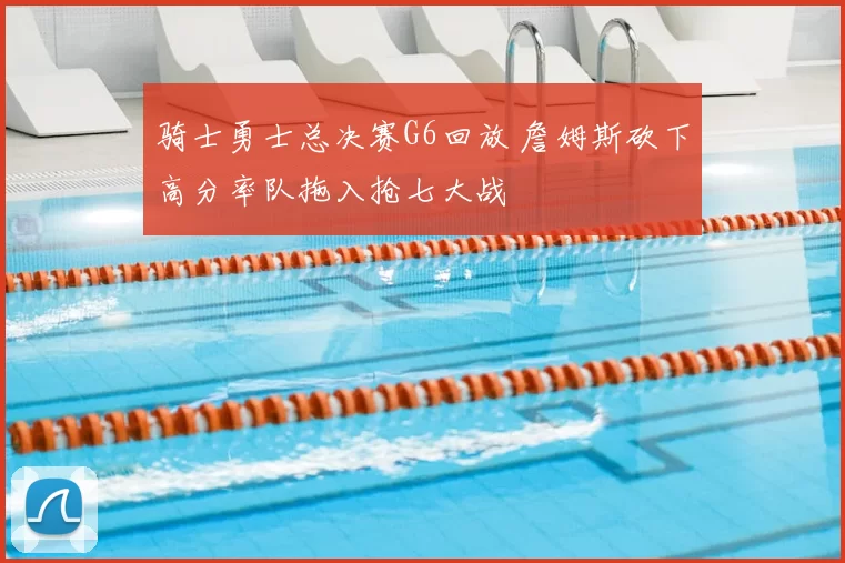 骑士勇士总决赛G6回放 詹姆斯砍下高分率队拖入抢七大战