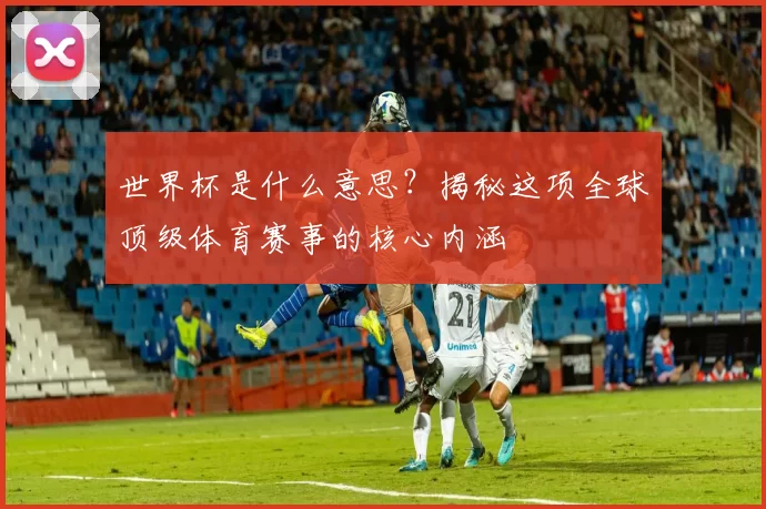 世界杯是什么意思？揭秘这项全球顶级体育赛事的核心内涵