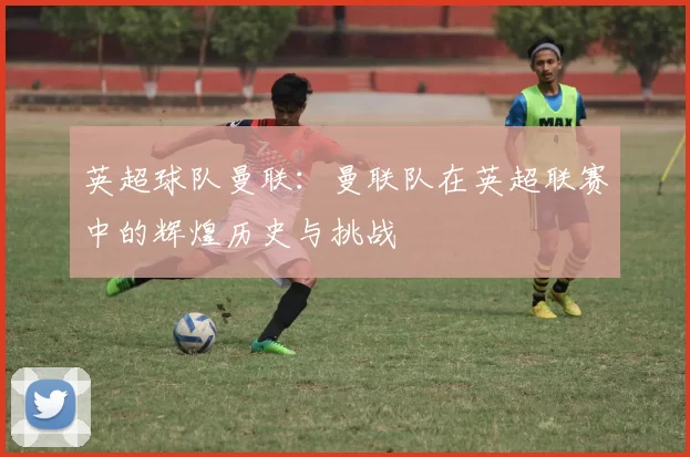 英超球队曼联:曼联队在英超联赛中的辉煌历史与挑战