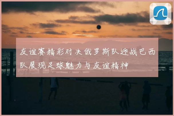 友谊赛精彩对决俄罗斯队迎战巴西队展现足球魅力与友谊精神