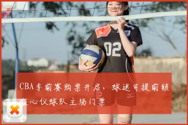 CBA季前赛购票开启，球迷可提前锁定心仪球队主场门票