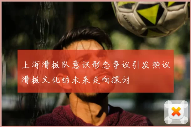 上海滑板队意识形态争议引发热议滑板文化的未来走向探讨