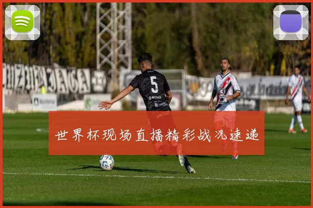 世界杯现场直播精彩战况速递