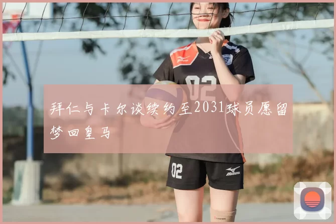 拜仁与卡尔谈续约至2031球员愿留梦回皇马