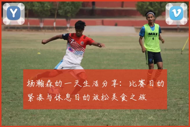 杨瀚森的一天生活分享：比赛日的紧凑与休息日的放松美食之旅