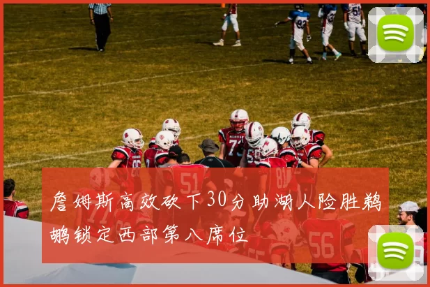 詹姆斯高效砍下30分助湖人险胜鹈鹕锁定西部第八席位