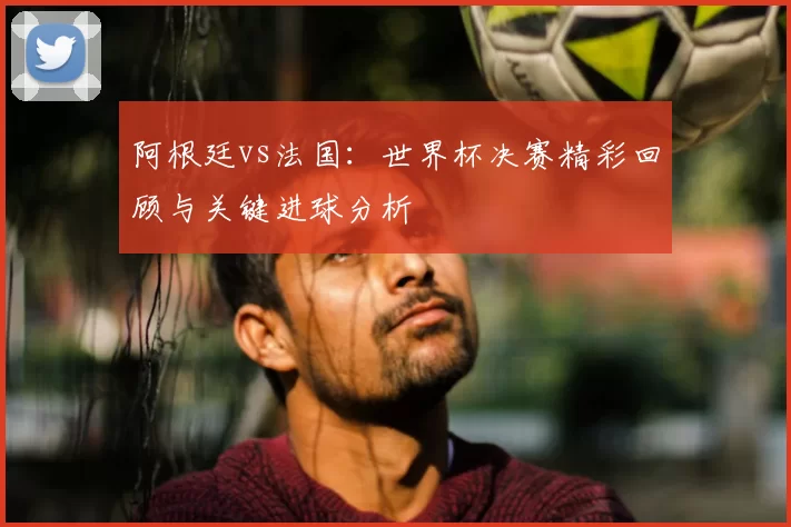 阿根廷vs法国：世界杯决赛精彩回顾与关键进球分析