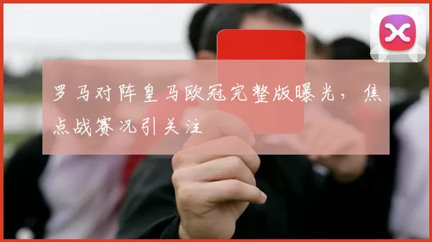 罗马对阵皇马欧冠完整版曝光,焦点战赛况引关注