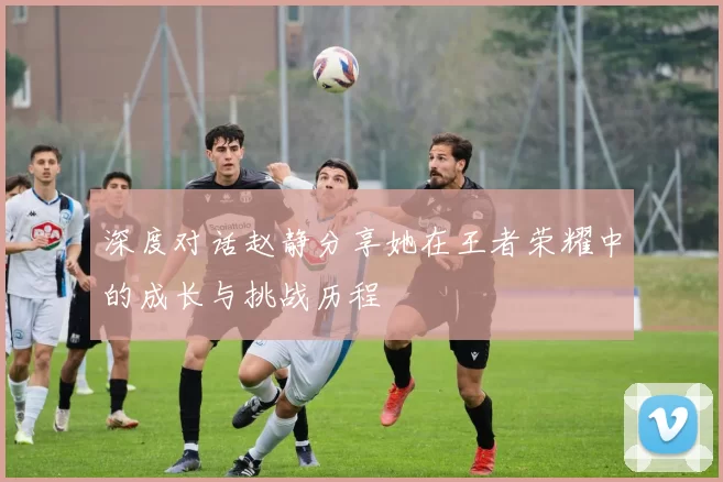 深度对话赵静分享她在王者荣耀中的成长与挑战历程