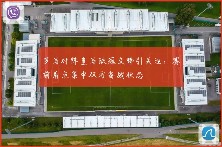 罗马对阵皇马欧冠交锋引关注，赛前看点集中双方备战状态
