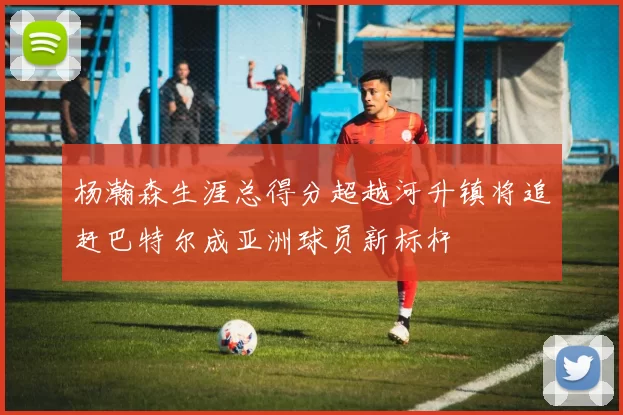 杨瀚森生涯总得分超越河升镇将追赶巴特尔成亚洲球员新标杆