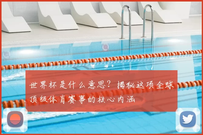 世界杯是什么意思？揭秘这项全球顶级体育赛事的核心内涵