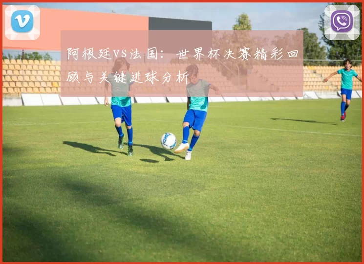 阿根廷vs法国:世界杯决赛精彩回顾与关键进球分析
