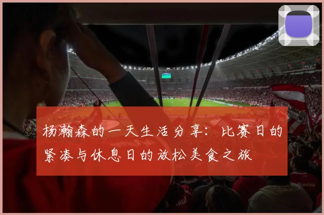 杨瀚森的一天生活分享:比赛日的紧凑与休息日的放松美食之旅