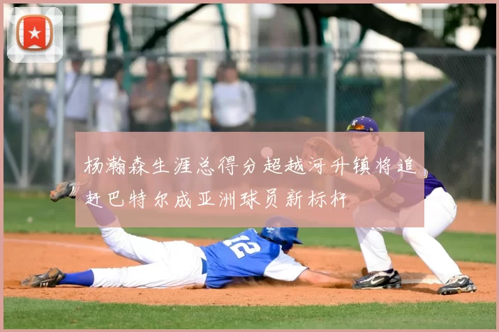 杨瀚森生涯总得分超越河升镇将追赶巴特尔成亚洲球员新标杆
