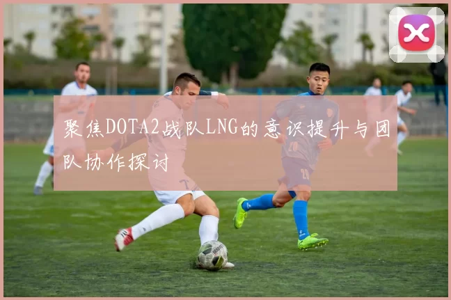 聚焦DOTA2战队LNG的意识提升与团队协作探讨